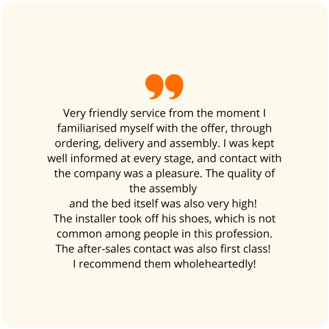 Positive customer review: Very friendly service from the moment I familiarized myself with the offer, through ordering, delivery, and assembly. I was properly informed at every stage; contact with the company was a real pleasure. The quality of the assembly and the bed itself is also very high! The assembler took off his shoes, which is not common among people in his profession. Post-sales contact was also first-class! I recommend them with all my heart!
