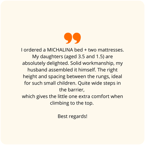 Positive customer review - I ordered the MICHALINA bed. My daughters are absolutely delighted. Solid workmanship, my husband assembled it himself. Appropriate height and spacing between the rungs, perfect for small children. Wide steps on the railing, which gives comfort to the little one when climbing to the top.