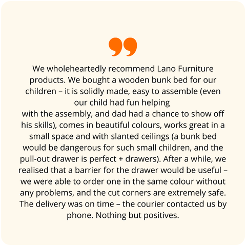 Positive customer review - We wholeheartedly recommend products from Meble Lano. We purchased a two-level bed for our children – wooden, solidly made, easy to assemble (even our child had fun participating in the assembly, and dad had a chance to show off), beautiful colors, works great in a small space and with sloped ceilings (a bunk bed would be unsafe for such young children, and the pull-out drawer is excellent + drawers), after some time it turned out we needed a railing for the drawer – we could easily order one in the same color, the beveled corners are super safe. Delivery was on time – the courier contacted us by phone. Only positives.