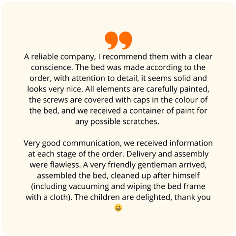 Positive customer review - A reliable company, I recommend them with a clear conscience. The bed was made according to the order, with attention to detail, it seems solid and looks very nice. All elements are precisely painted, screws are covered with caps in the color of the bed, and we received a small container of paint for any potential scuffs. Very good contact, we received information at every stage of the order fulfillment. Delivery and assembly were flawless. A very nice gentleman came, assembled it, and cleaned up after himself (including vacuuming and wiping the bed frame with a cloth). The children are delighted, thank you.
