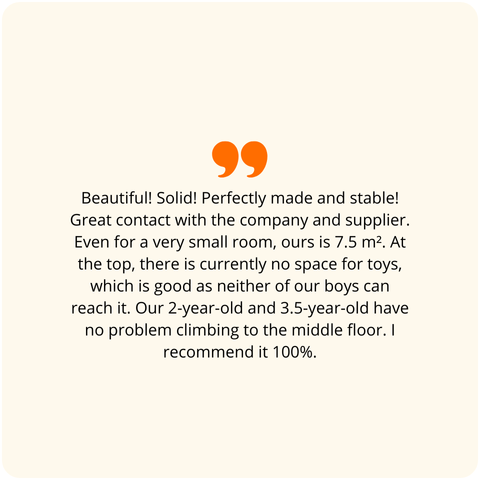 Positive customer review: Beautiful! Well-made! Perfectly executed! Stable! Great contact with the company and the delivery person. Even for a super small room, ours is 7.5 m2. For now, the top bunk is a place for gadgets inaccessible to both of our boys. A 2-year-old and a 3.5-year-old handle climbing to the middle bunk great. I recommend it 100%.